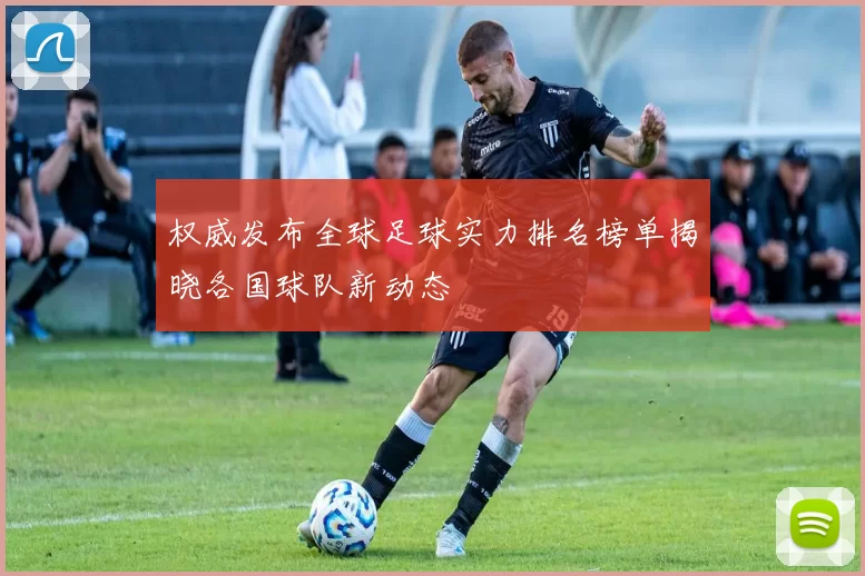 权威发布全球足球实力排名榜单揭晓各国球队新动态