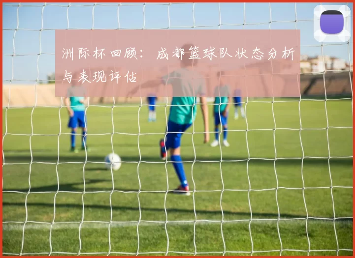 洲际杯回顾：成都篮球队状态分析与表现评估