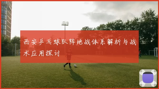 西安乒乓球队阵地战体系解析与战术应用探讨