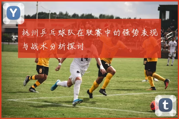 杭州乒乓球队在联赛中的强势表现与战术分析探讨