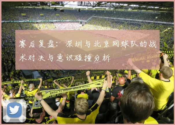 赛后复盘：深圳与北京网球队的战术对决与意识碰撞分析
